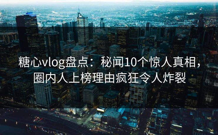 糖心vlog盘点：秘闻10个惊人真相，圈内人上榜理由疯狂令人炸裂
