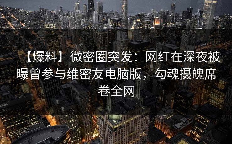 【爆料】微密圈突发：网红在深夜被曝曾参与维密友电脑版，勾魂摄魄席卷全网