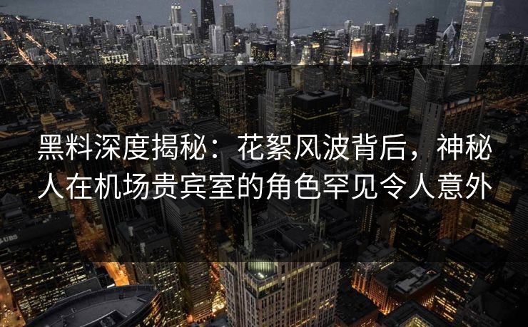 黑料深度揭秘：花絮风波背后，神秘人在机场贵宾室的角色罕见令人意外