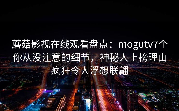 蘑菇影视在线观看盘点：mogutv7个你从没注意的细节，神秘人上榜理由疯狂令人浮想联翩