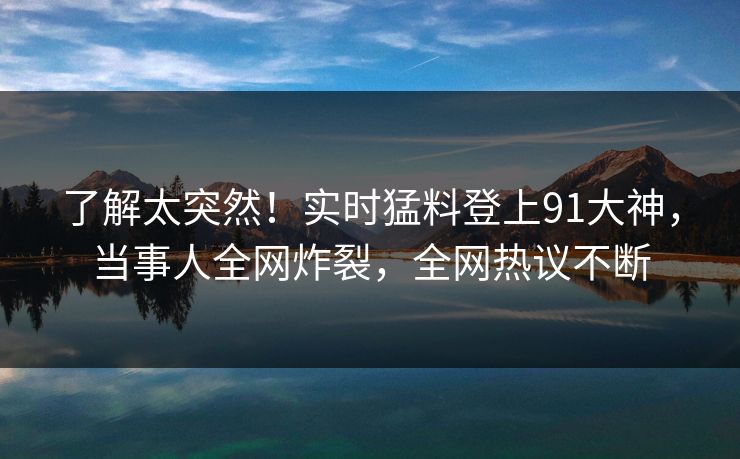 了解太突然!实时猛料登上91大神,当事人全网炸裂,全网热议不断