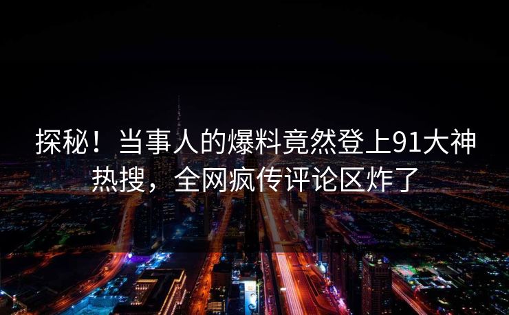 探秘！当事人的爆料竟然登上91大神热搜，全网疯传评论区炸了