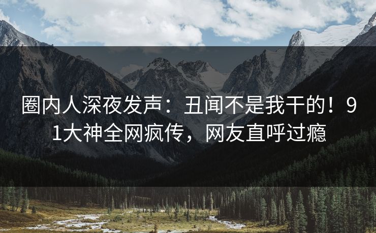 圈内人深夜发声：丑闻不是我干的！91大神全网疯传，网友直呼过瘾