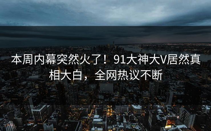 本周内幕突然火了！91大神大V居然真相大白，全网热议不断