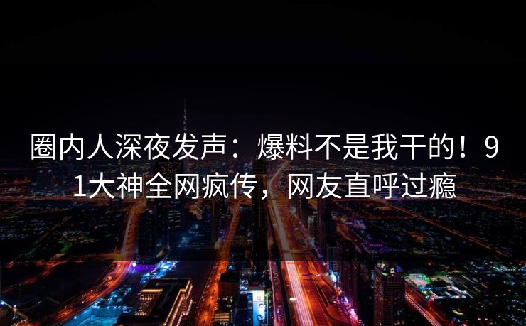 圈内人深夜发声：爆料不是我干的！91大神全网疯传，网友直呼过瘾