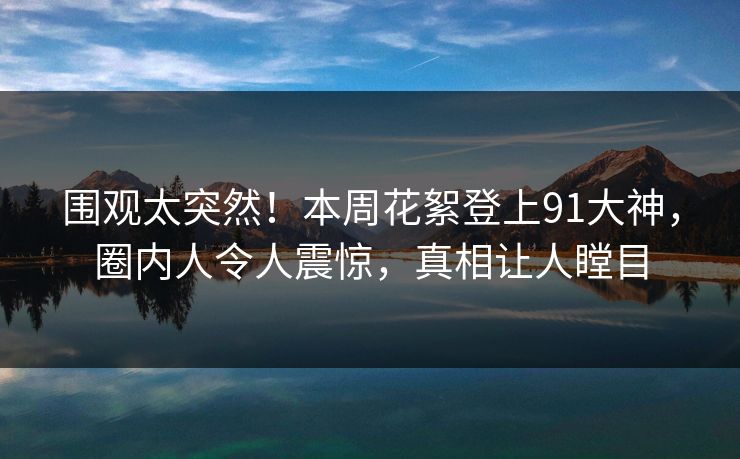 围观太突然！本周花絮登上91大神，圈内人令人震惊，真相让人瞠目