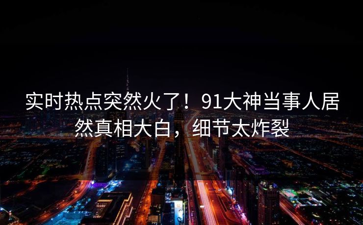 实时热点突然火了!91大神当事人居然真相大白,细节太炸裂