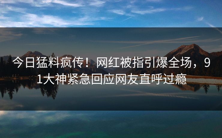 今日猛料疯传!网红被指引爆全场,91大神紧急回应网友直呼过瘾