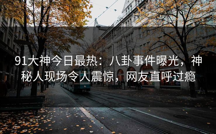 91大神今日最热：八卦事件曝光，神秘人现场令人震惊，网友直呼过瘾