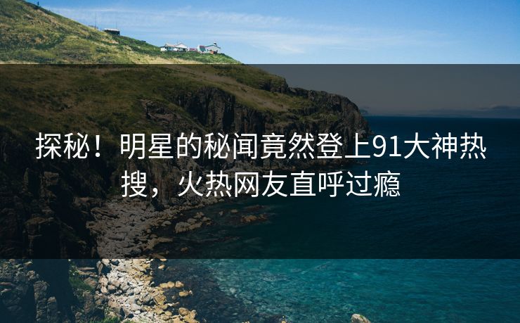 探秘！明星的秘闻竟然登上91大神热搜，火热网友直呼过瘾