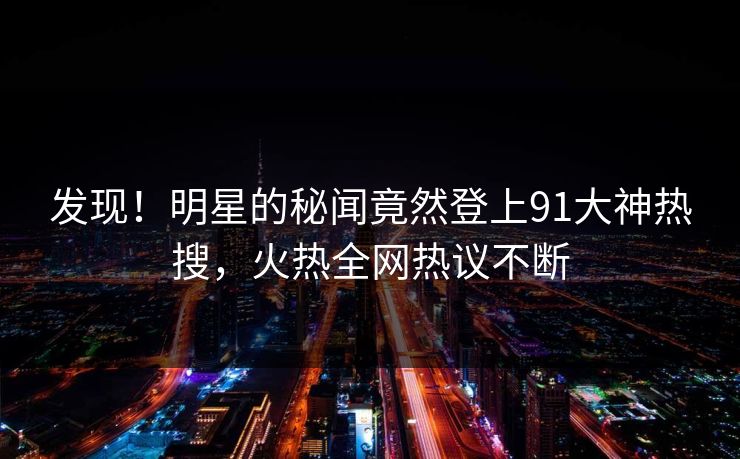 发现！明星的秘闻竟然登上91大神热搜，火热全网热议不断