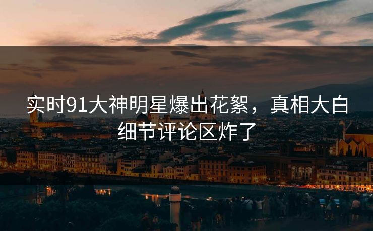 实时91大神明星爆出花絮，真相大白细节评论区炸了