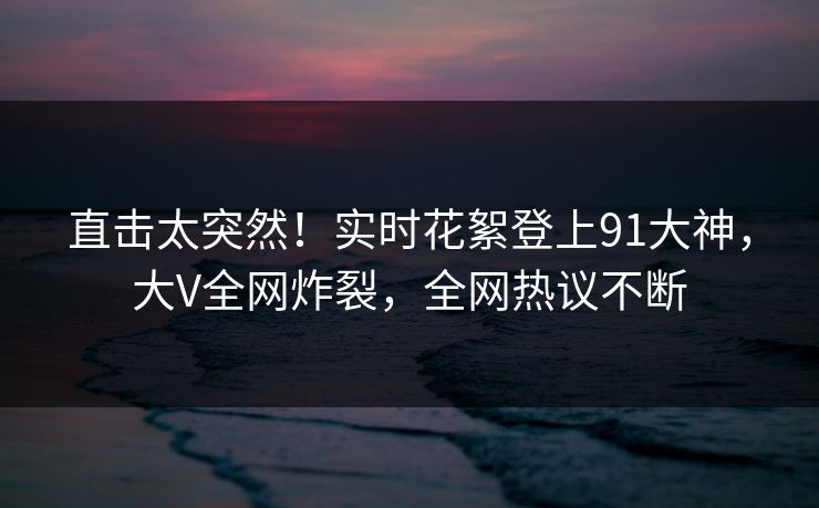 直击太突然！实时花絮登上91大神，大V全网炸裂，全网热议不断