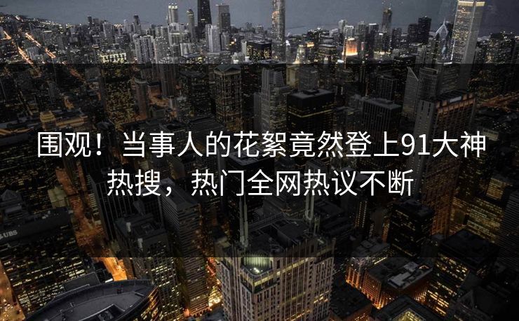 围观！当事人的花絮竟然登上91大神热搜，热门全网热议不断