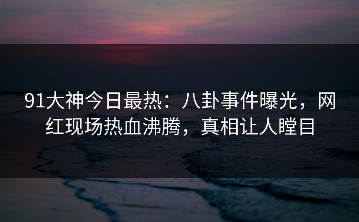 91大神今日最热：八卦事件曝光，网红现场热血沸腾，真相让人瞠目