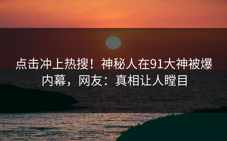 点击冲上热搜！神秘人在91大神被爆内幕，网友：真相让人瞠目