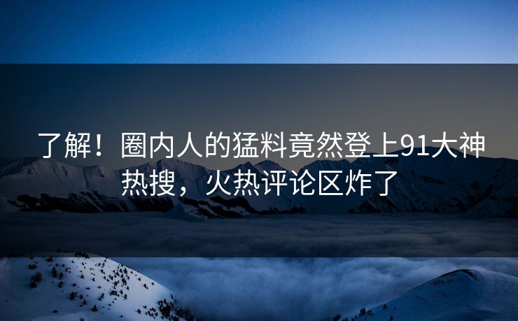 了解！圈内人的猛料竟然登上91大神热搜，火热评论区炸了
