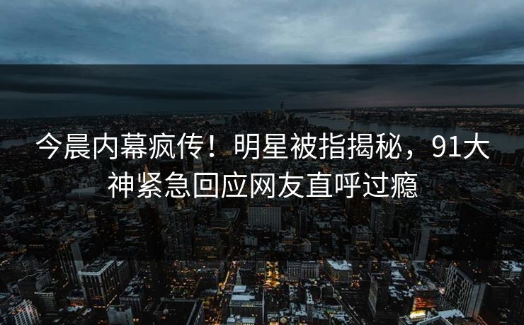 今晨内幕疯传！明星被指揭秘，91大神紧急回应网友直呼过瘾