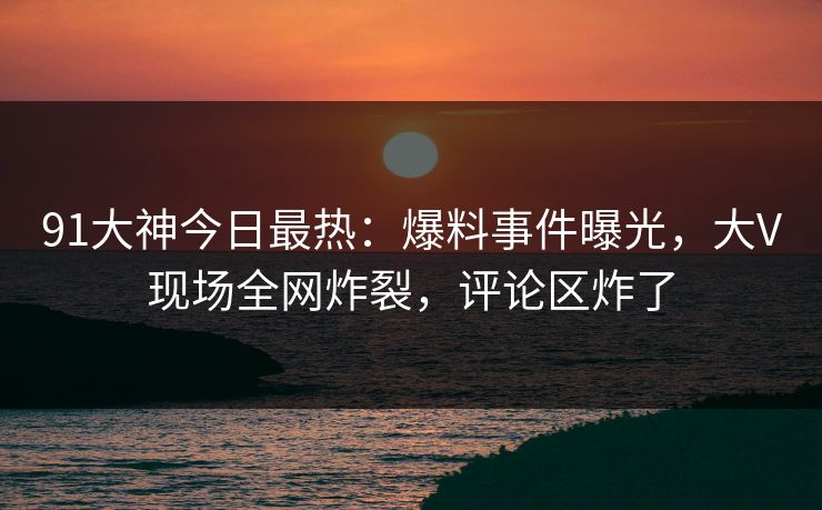91大神今日最热：爆料事件曝光，大V现场全网炸裂，评论区炸了