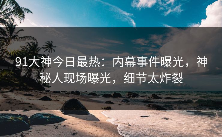 91大神今日最热：内幕事件曝光，神秘人现场曝光，细节太炸裂