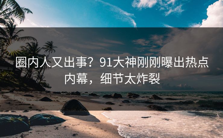 圈内人又出事？91大神刚刚曝出热点内幕，细节太炸裂
