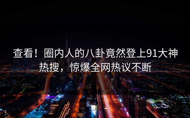 查看！圈内人的八卦竟然登上91大神热搜，惊爆全网热议不断