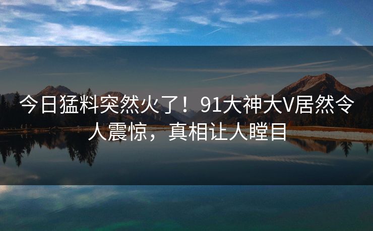 今日猛料突然火了！91大神大V居然令人震惊，真相让人瞠目