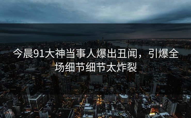 今晨91大神当事人爆出丑闻，引爆全场细节细节太炸裂