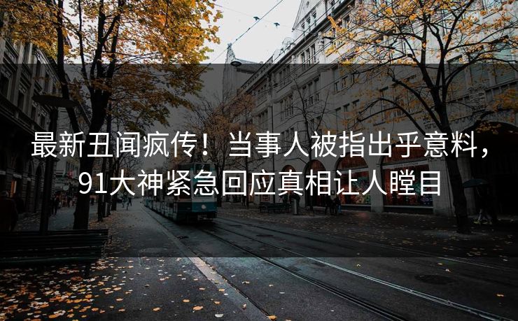 最新丑闻疯传！当事人被指出乎意料，91大神紧急回应真相让人瞠目