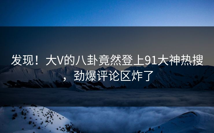 发现！大V的八卦竟然登上91大神热搜，劲爆评论区炸了