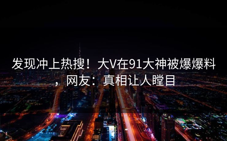 发现冲上热搜！大V在91大神被爆爆料，网友：真相让人瞠目