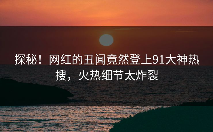 探秘！网红的丑闻竟然登上91大神热搜，火热细节太炸裂