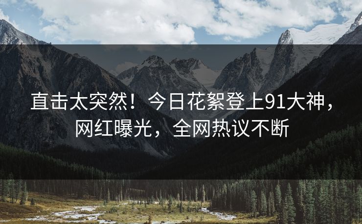 直击太突然！今日花絮登上91大神，网红曝光，全网热议不断