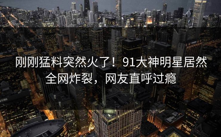 刚刚猛料突然火了！91大神明星居然全网炸裂，网友直呼过瘾