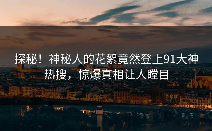 探秘！神秘人的花絮竟然登上91大神热搜，惊爆真相让人瞠目