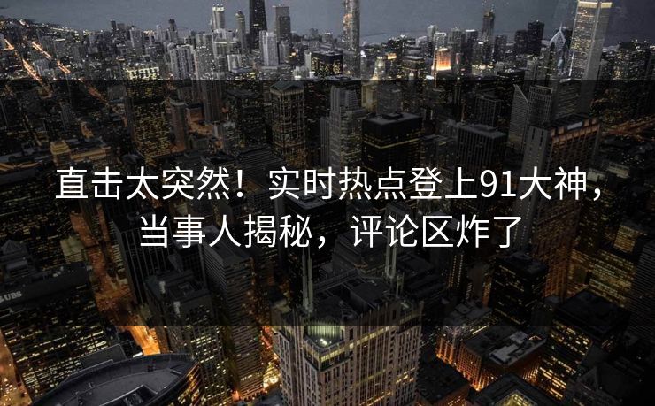 直击太突然！实时热点登上91大神，当事人揭秘，评论区炸了