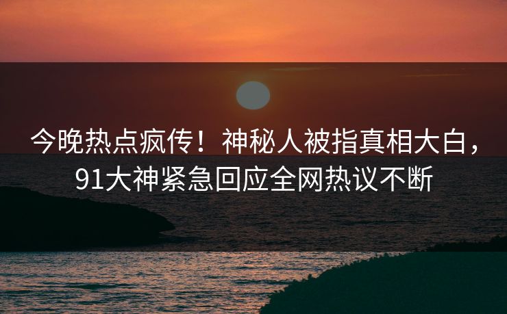 今晚热点疯传！神秘人被指真相大白，91大神紧急回应全网热议不断