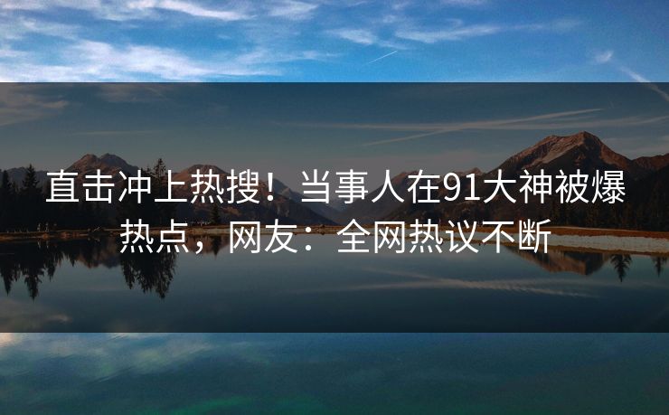 直击冲上热搜！当事人在91大神被爆热点，网友：全网热议不断