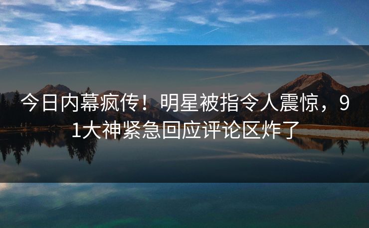 今日内幕疯传！明星被指令人震惊，91大神紧急回应评论区炸了