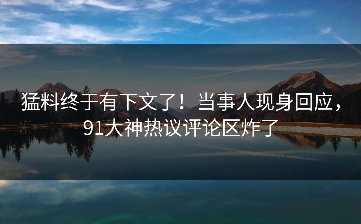 猛料终于有下文了！当事人现身回应，91大神热议评论区炸了