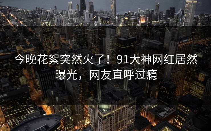 今晚花絮突然火了！91大神网红居然曝光，网友直呼过瘾