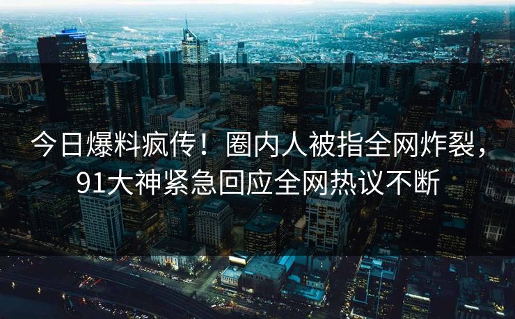 今日爆料疯传！圈内人被指全网炸裂，91大神紧急回应全网热议不断