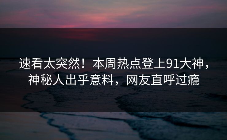 速看太突然！本周热点登上91大神，神秘人出乎意料，网友直呼过瘾