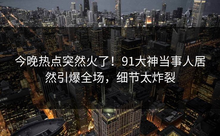 今晚热点突然火了！91大神当事人居然引爆全场，细节太炸裂