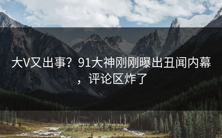 大V又出事？91大神刚刚曝出丑闻内幕，评论区炸了