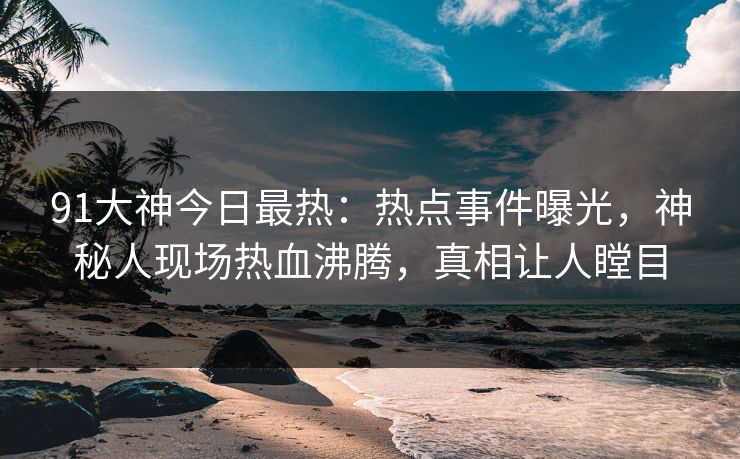 91大神今日最热：热点事件曝光，神秘人现场热血沸腾，真相让人瞠目