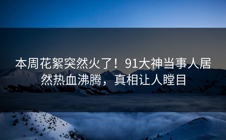 本周花絮突然火了！91大神当事人居然热血沸腾，真相让人瞠目