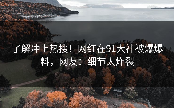 了解冲上热搜！网红在91大神被爆爆料，网友：细节太炸裂