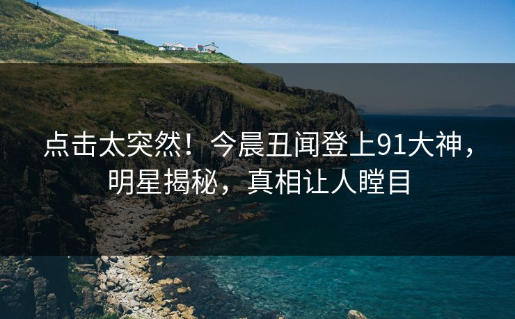 点击太突然！今晨丑闻登上91大神，明星揭秘，真相让人瞠目