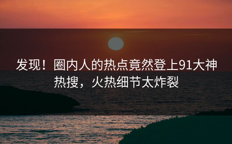 发现！圈内人的热点竟然登上91大神热搜，火热细节太炸裂